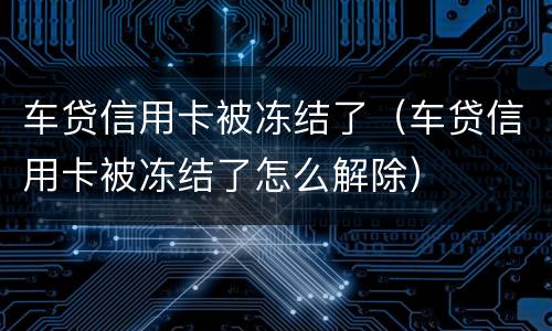 车贷信用卡被冻结了（车贷信用卡被冻结了怎么解除）