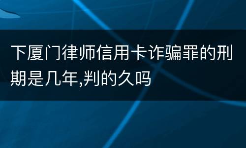 下厦门律师信用卡诈骗罪的刑期是几年,判的久吗