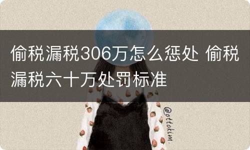 偷税漏税306万怎么惩处 偷税漏税六十万处罚标准