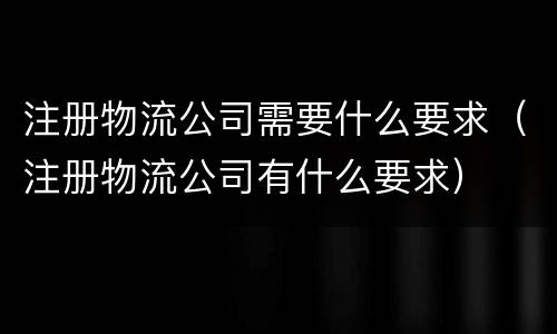 注册物流公司需要什么要求（注册物流公司有什么要求）