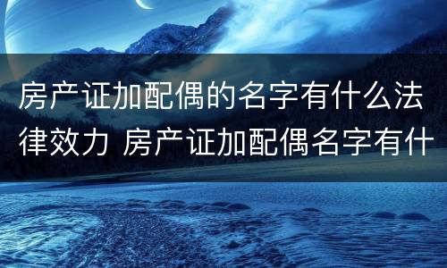 房产证加配偶的名字有什么法律效力 房产证加配偶名字有什么影响