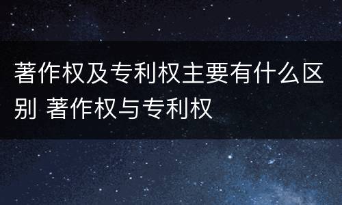 著作权及专利权主要有什么区别 著作权与专利权