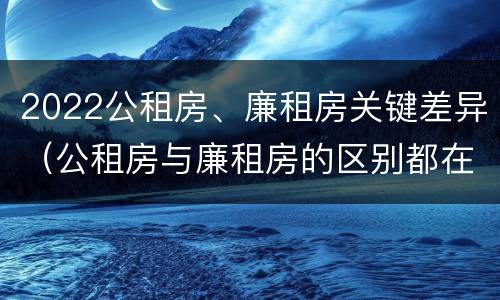 2022公租房、廉租房关键差异（公租房与廉租房的区别都在此,别再搞错了!）