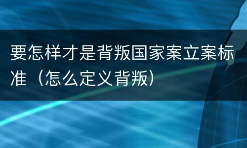 要怎样才是背叛国家案立案标准（怎么定义背叛）