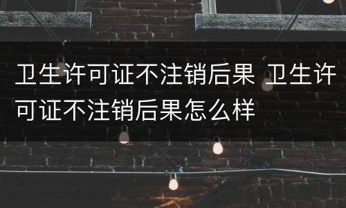 卫生许可证不注销后果 卫生许可证不注销后果怎么样