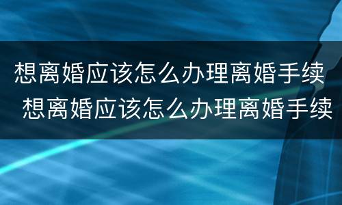 想离婚应该怎么办理离婚手续 想离婚应该怎么办理离婚手续呢