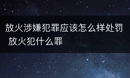 放火涉嫌犯罪应该怎么样处罚 放火犯什么罪