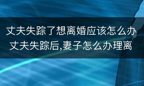 丈夫失踪了想离婚应该怎么办 丈夫失踪后,妻子怎么办理离婚