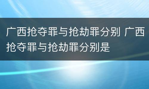 广西抢夺罪与抢劫罪分别 广西抢夺罪与抢劫罪分别是