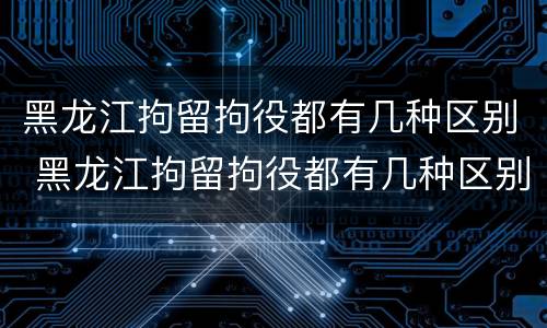 黑龙江拘留拘役都有几种区别 黑龙江拘留拘役都有几种区别呢