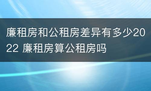 廉租房和公租房差异有多少2022 廉租房算公租房吗