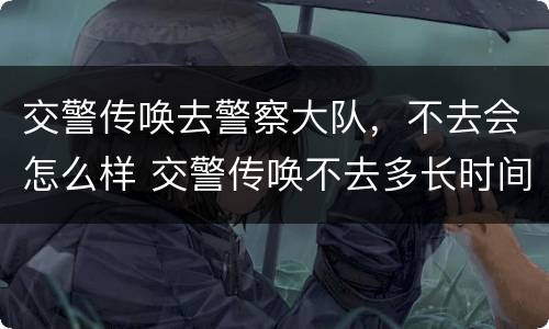 交警传唤去警察大队，不去会怎么样 交警传唤不去多长时间会抓人