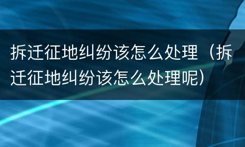 拆迁征地纠纷该怎么处理（拆迁征地纠纷该怎么处理呢）