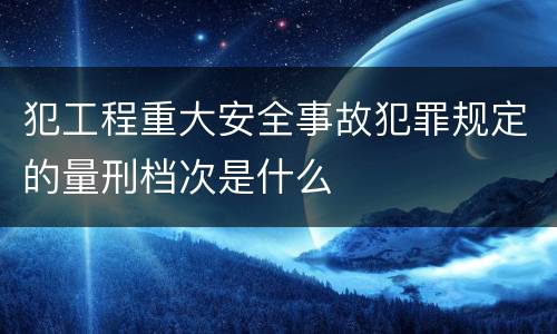 犯工程重大安全事故犯罪规定的量刑档次是什么