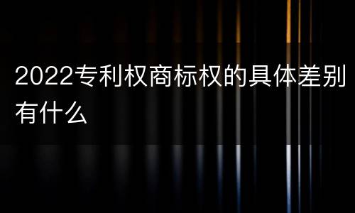 2022专利权商标权的具体差别有什么