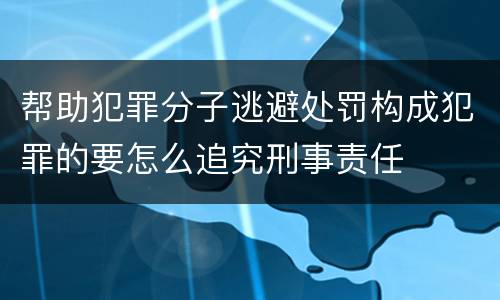 帮助犯罪分子逃避处罚构成犯罪的要怎么追究刑事责任