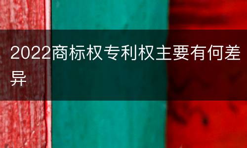 2022商标权专利权主要有何差异