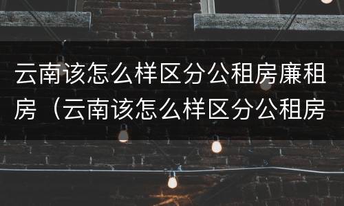 云南该怎么样区分公租房廉租房（云南该怎么样区分公租房廉租房呢）