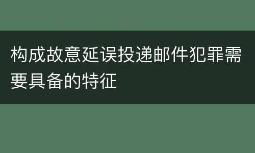 构成故意延误投递邮件犯罪需要具备的特征