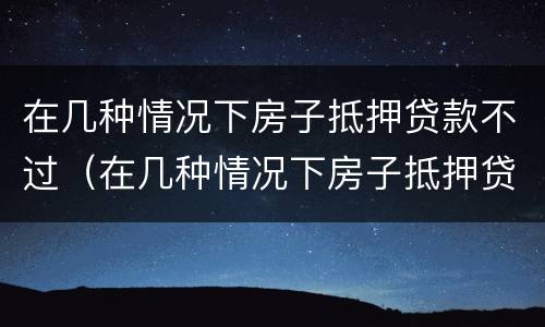 在几种情况下房子抵押贷款不过（在几种情况下房子抵押贷款不过会怎么样）