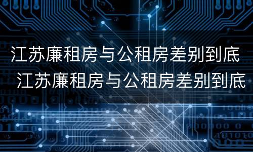 江苏廉租房与公租房差别到底 江苏廉租房与公租房差别到底有多大