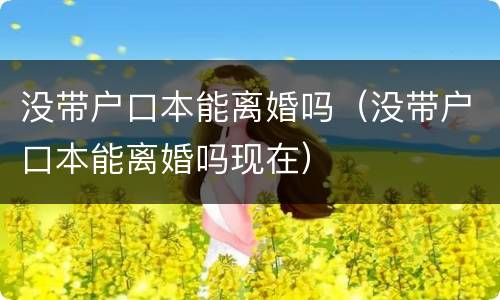 没带户口本能离婚吗（没带户口本能离婚吗现在）