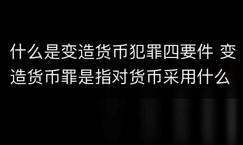 什么是变造货币犯罪四要件 变造货币罪是指对货币采用什么等方法