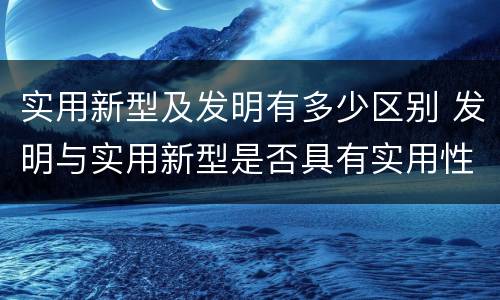 实用新型及发明有多少区别 发明与实用新型是否具有实用性