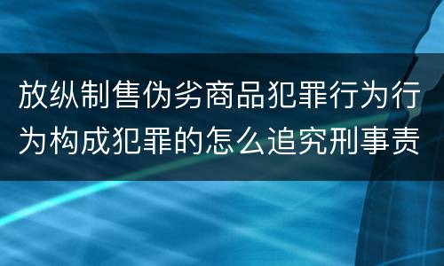 放纵制售伪劣商品犯罪行为行为构成犯罪的怎么追究刑事责任