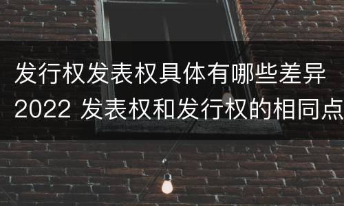 发行权发表权具体有哪些差异2022 发表权和发行权的相同点