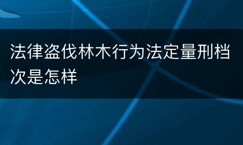 法律盗伐林木行为法定量刑档次是怎样