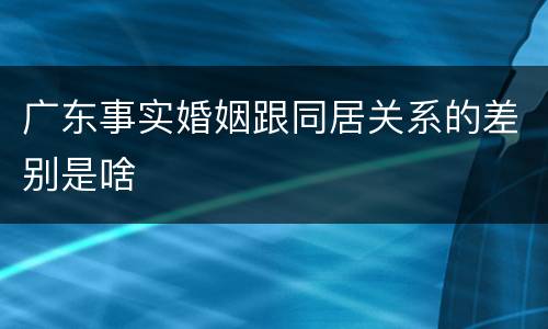 广东事实婚姻跟同居关系的差别是啥