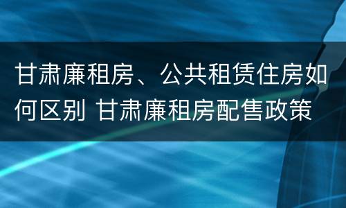 甘肃廉租房、公共租赁住房如何区别 甘肃廉租房配售政策