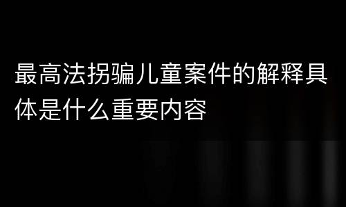 最高法拐骗儿童案件的解释具体是什么重要内容