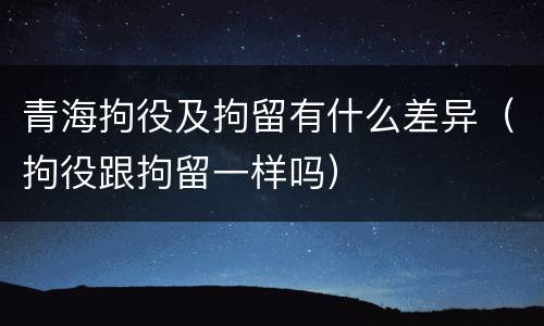 青海拘役及拘留有什么差异（拘役跟拘留一样吗）