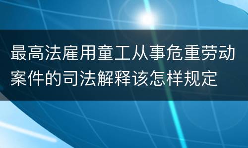 最高法雇用童工从事危重劳动案件的司法解释该怎样规定