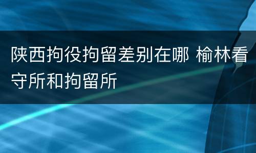 陕西拘役拘留差别在哪 榆林看守所和拘留所