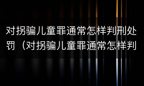 对拐骗儿童罪通常怎样判刑处罚（对拐骗儿童罪通常怎样判刑处罚标准）