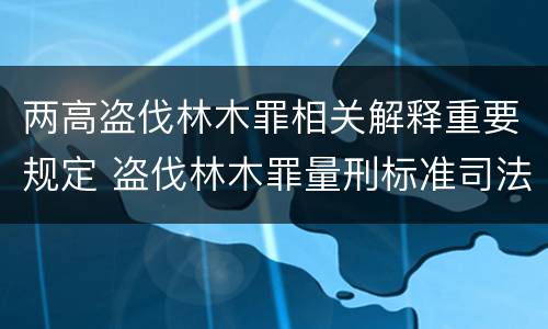 两高盗伐林木罪相关解释重要规定 盗伐林木罪量刑标准司法解释