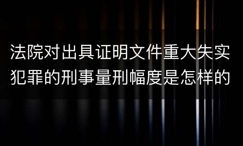 法院对出具证明文件重大失实犯罪的刑事量刑幅度是怎样的