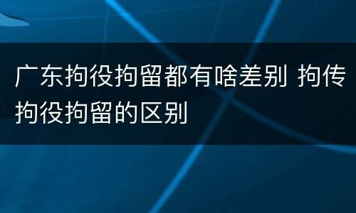 广东拘役拘留都有啥差别 拘传拘役拘留的区别