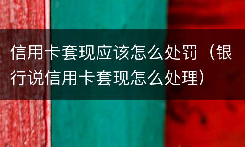 信用卡套现应该怎么处罚（银行说信用卡套现怎么处理）