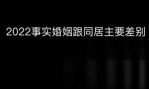 2022事实婚姻跟同居主要差别