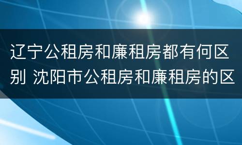 辽宁公租房和廉租房都有何区别 沈阳市公租房和廉租房的区别