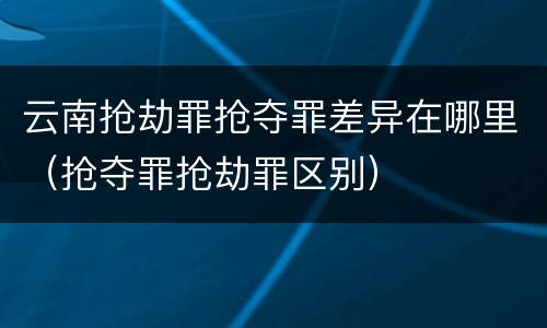 云南抢劫罪抢夺罪差异在哪里（抢夺罪抢劫罪区别）