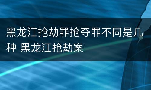 黑龙江抢劫罪抢夺罪不同是几种 黑龙江抢劫案