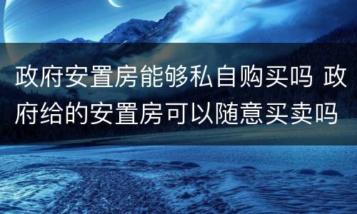 政府安置房能够私自购买吗 政府给的安置房可以随意买卖吗