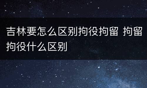 吉林要怎么区别拘役拘留 拘留拘役什么区别