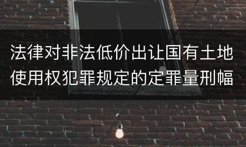 法律对非法低价出让国有土地使用权犯罪规定的定罪量刑幅度是怎样的