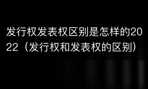 发行权发表权区别是怎样的2022（发行权和发表权的区别）